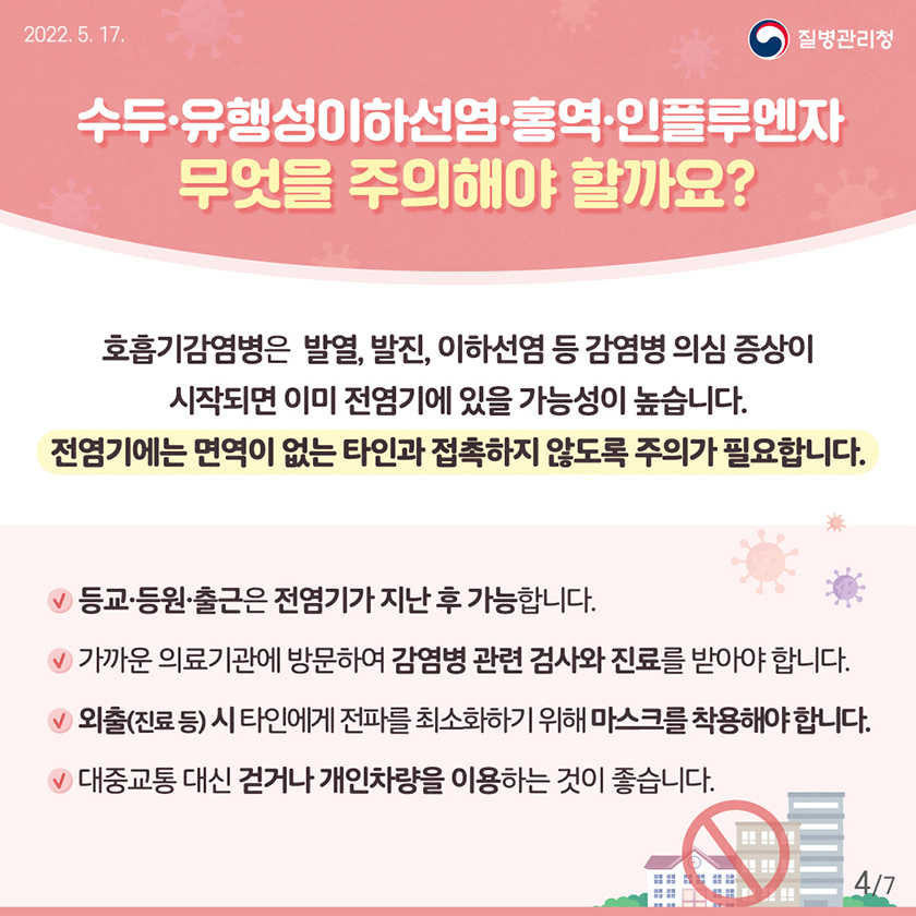 [2022년 5월 17일 질병관리청] 수두⋅유행성이하선염⋅홍역⋅인플루엔자 무엇을 주의해야 할까요? 호흡기감염병은 발열, 발진, 이하선염 등 감염병 의심 증상이 시작되면 이미 전염기에 있을 가능성이 높습니다. 전염기에는 면역이 없는 타인과 접촉하지 않도록 주의가 필요합니다. -등교⋅등원⋅출근은 전염기를 지난 후 가능합니다. -가까운 의료기관에 방문하여 감염병과 관련된 검사와 진료를 받아야 합니다. -외출(진료 등) 시 타인에게 전파를 최소화하기 위해 마스크를 착용해야 합니다. -대중교통 대신 걷거나 개인차량을 이용하는 것이 좋습니다. [7페이지 중 4페이지]